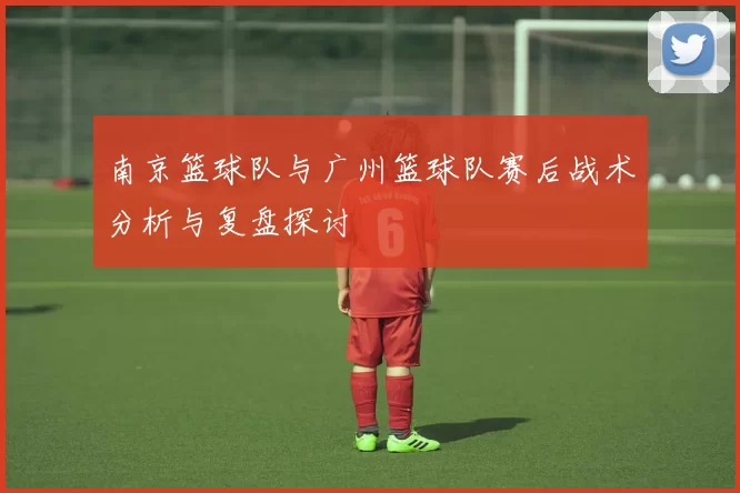 南京篮球队与广州篮球队赛后战术分析与复盘探讨