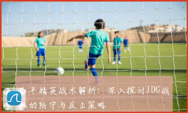 和平精英战术解析：深入探讨JDG战队的防守与反击策略