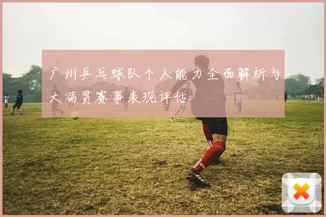 广州乒乓球队个人能力全面解析与大满贯赛事表现评估