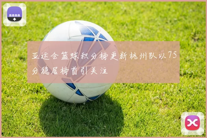 亚运会篮球积分榜更新杭州队以75分稳居榜首引关注