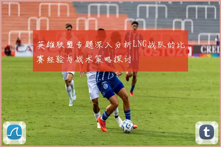 英雄联盟专题深入分析LNG战队的比赛经验与战术策略探讨